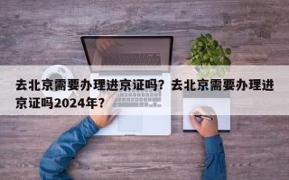 去北京需要办理进京证吗？去北京需要办理进京证吗2024年？