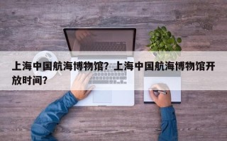上海中国航海博物馆？上海中国航海博物馆开放时间？