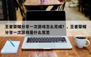 王者荣耀分享一次游戏怎么完成？，王者荣耀分享一次游戏是什么意思