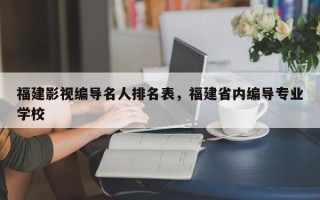 福建影视编导名人排名表，福建省内编导专业学校