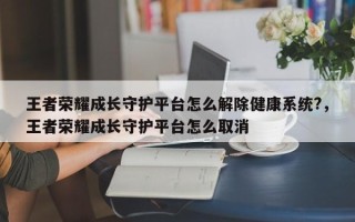 王者荣耀成长守护平台怎么解除健康系统?，王者荣耀成长守护平台怎么取消