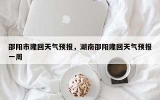 邵阳市隆回天气预报，湖南邵阳隆回天气预报一周