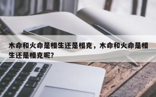 木命和火命是相生还是相克，木命和火命是相生还是相克呢？