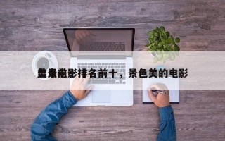 盘点前十
美景电影排名前十，景色美的电影