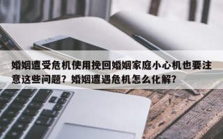 婚姻遭受危机使用挽回婚姻家庭小心机也要注意这些问题？婚姻遭遇危机怎么化解？