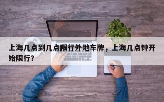 上海几点到几点限行外地车牌，上海几点钟开始限行？