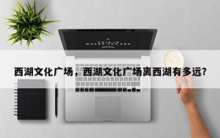 西湖文化广场，西湖文化广场离西湖有多远？