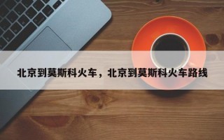 北京到莫斯科火车，北京到莫斯科火车路线