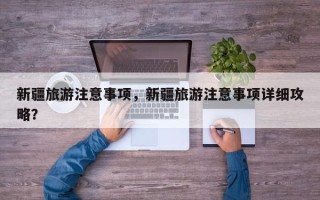 新疆旅游注意事项，新疆旅游注意事项详细攻略？