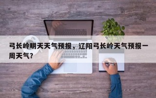 弓长岭明天天气预报，辽阳弓长岭天气预报一周天气？