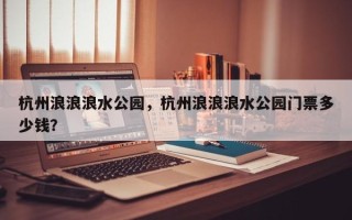 杭州浪浪浪水公园，杭州浪浪浪水公园门票多少钱？
