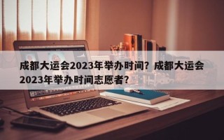 成都大运会2023年举办时间？成都大运会2023年举办时间志愿者？