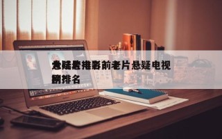 大陆老电影前十
悬疑片排名？老片悬疑电视剧排名
榜？