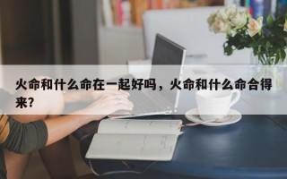 火命和什么命在一起好吗，火命和什么命合得来？