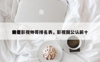 最近影视帅哥排名表，影视圈公认前十
帅哥