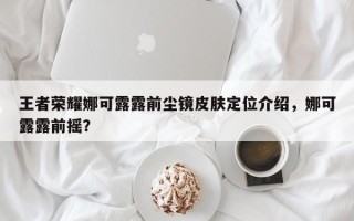 王者荣耀娜可露露前尘镜皮肤定位介绍，娜可露露前摇？