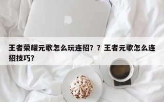 王者荣耀元歌怎么玩连招？？王者元歌怎么连招技巧？
