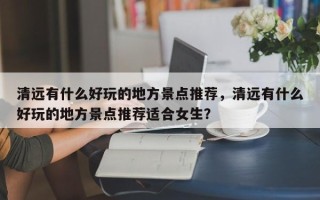 清远有什么好玩的地方景点推荐，清远有什么好玩的地方景点推荐适合女生？