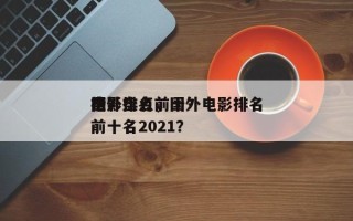 国外盘点前十
电影排名，国外电影排名
榜前十名2021？