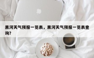 黑河天气预报一览表，黑河天气预报一览表查询？