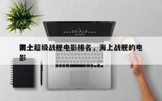 前十
海上超级战舰电影排名，海上战舰的电影