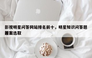 影视明星问答网站排名前十，明星知识问答题答案选取
题？