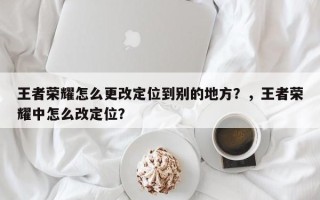 王者荣耀怎么更改定位到别的地方？，王者荣耀中怎么改定位？