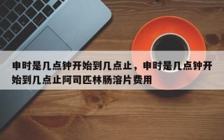 申时是几点钟开始到几点止，申时是几点钟开始到几点止阿司匹林肠溶片费用
