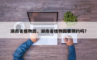 湖南省植物园，湖南省植物园要预约吗？