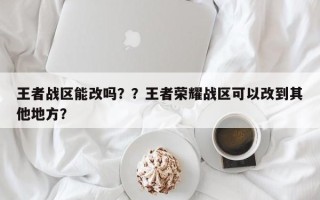 王者战区能改吗？？王者荣耀战区可以改到其他地方？