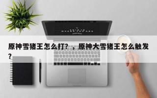 原神雪猪王怎么打？，原神大雪猪王怎么触发？