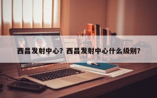 西昌发射中心？西昌发射中心什么级别？