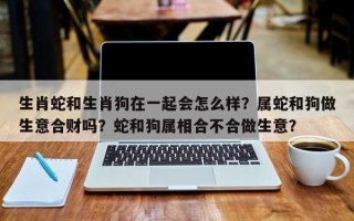 生肖蛇和生肖狗在一起会怎么样？属蛇和狗做生意合财吗？蛇和狗属相合不合做生意？