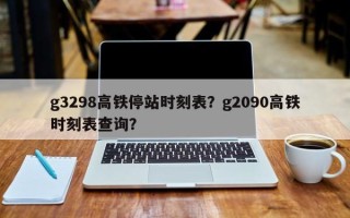 g3298高铁停站时刻表？g2090高铁时刻表查询？