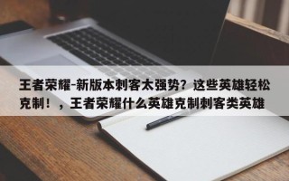 王者荣耀-新版本刺客太强势？这些英雄轻松克制！，王者荣耀什么英雄克制刺客类英雄