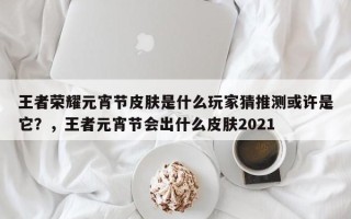 王者荣耀元宵节皮肤是什么玩家猜推测或许是它？，王者元宵节会出什么皮肤2021