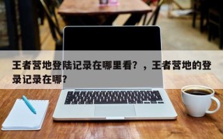 王者营地登陆记录在哪里看？，王者营地的登录记录在哪？
