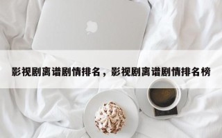 影视剧离谱剧情排名，影视剧离谱剧情排名榜