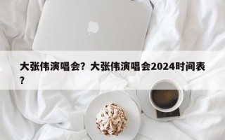 大张伟演唱会？大张伟演唱会2024时间表？
