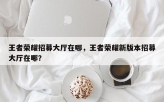 王者荣耀招募大厅在哪，王者荣耀新版本招募大厅在哪？