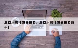 北京小影视演员排名，北京小影视演员排名前十？
