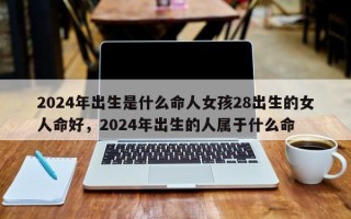 2024年出生是什么命人女孩28出生的女人命好，2024年出生的人属于什么命