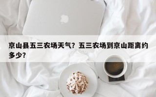 京山县五三农场天气？五三农场到京山距离约多少？
