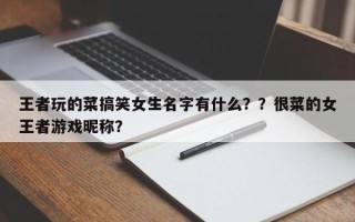 王者玩的菜搞笑女生名字有什么？？很菜的女王者游戏昵称？