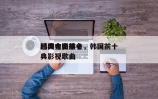 韩国电影前十
经典金曲排名，韩国前十
经典影视歌曲