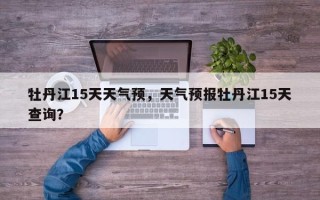牡丹江15天天气预，天气预报牡丹江15天查询？