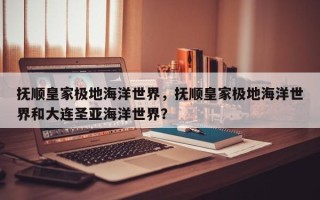 抚顺皇家极地海洋世界，抚顺皇家极地海洋世界和大连圣亚海洋世界？