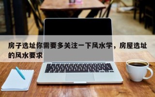 房子选址你需要多关注一下风水学，房屋选址的风水要求