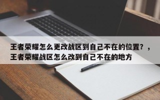 王者荣耀怎么更改战区到自己不在的位置？，王者荣耀战区怎么改到自己不在的地方