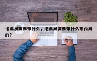 泡温泉需要带什么，泡温泉需要带什么东西男的？